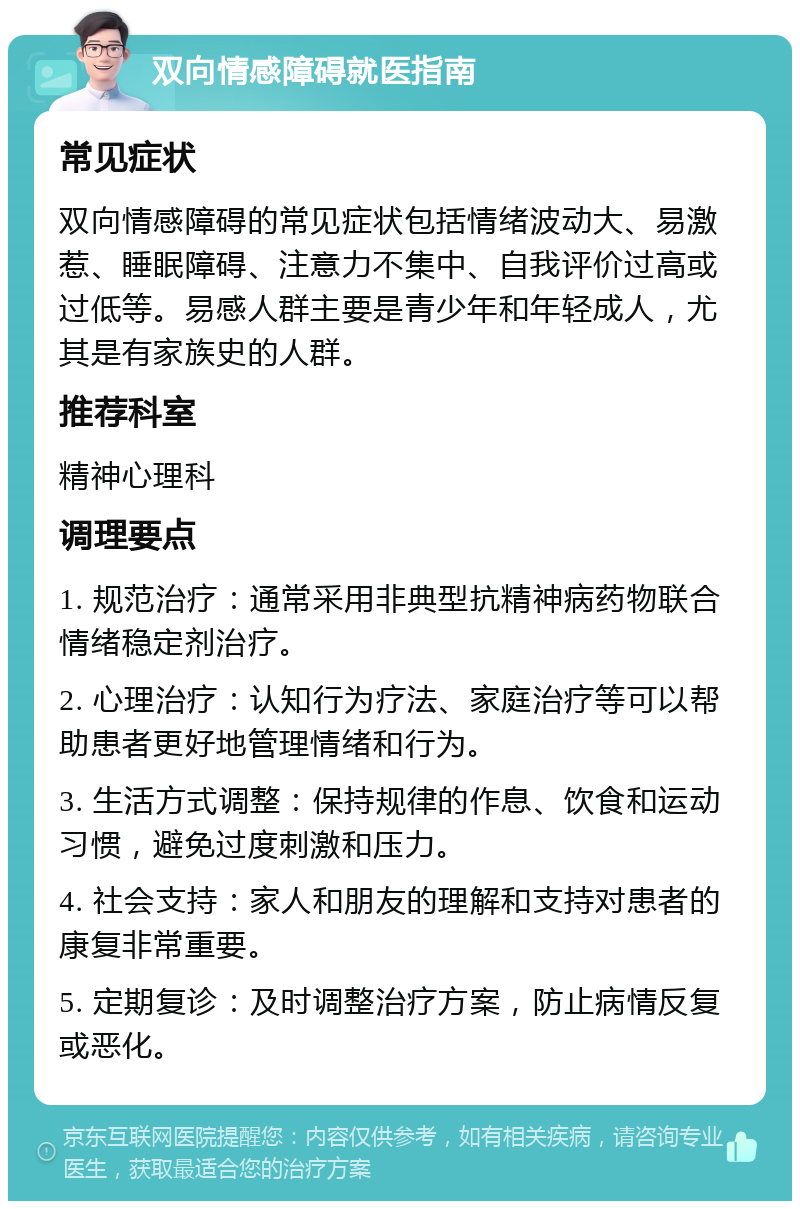 双向情感障碍就医指南 常见症状 双向情感障碍的常见症状包括情绪波动大、易激惹、睡眠障碍、注意力不集中、自我评价过高或过低等。易感人群主要是青少年和年轻成人，尤其是有家族史的人群。 推荐科室 精神心理科 调理要点 1. 规范治疗：通常采用非典型抗精神病药物联合情绪稳定剂治疗。 2. 心理治疗：认知行为疗法、家庭治疗等可以帮助患者更好地管理情绪和行为。 3. 生活方式调整：保持规律的作息、饮食和运动习惯，避免过度刺激和压力。 4. 社会支持：家人和朋友的理解和支持对患者的康复非常重要。 5. 定期复诊：及时调整治疗方案，防止病情反复或恶化。