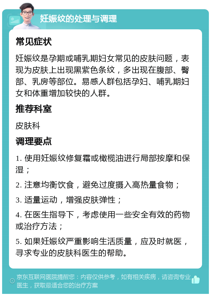 妊娠纹的处理与调理 常见症状 妊娠纹是孕期或哺乳期妇女常见的皮肤问题，表现为皮肤上出现黑紫色条纹，多出现在腹部、臀部、乳房等部位。易感人群包括孕妇、哺乳期妇女和体重增加较快的人群。 推荐科室 皮肤科 调理要点 1. 使用妊娠纹修复霜或橄榄油进行局部按摩和保湿； 2. 注意均衡饮食，避免过度摄入高热量食物； 3. 适量运动，增强皮肤弹性； 4. 在医生指导下，考虑使用一些安全有效的药物或治疗方法； 5. 如果妊娠纹严重影响生活质量，应及时就医，寻求专业的皮肤科医生的帮助。