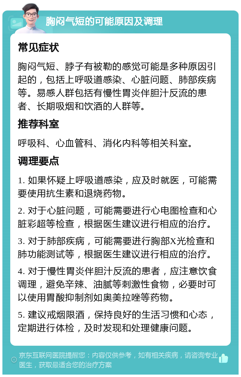 胸闷气短的可能原因及调理 常见症状 胸闷气短、脖子有被勒的感觉可能是多种原因引起的，包括上呼吸道感染、心脏问题、肺部疾病等。易感人群包括有慢性胃炎伴胆汁反流的患者、长期吸烟和饮酒的人群等。 推荐科室 呼吸科、心血管科、消化内科等相关科室。 调理要点 1. 如果怀疑上呼吸道感染，应及时就医，可能需要使用抗生素和退烧药物。 2. 对于心脏问题，可能需要进行心电图检查和心脏彩超等检查，根据医生建议进行相应的治疗。 3. 对于肺部疾病，可能需要进行胸部X光检查和肺功能测试等，根据医生建议进行相应的治疗。 4. 对于慢性胃炎伴胆汁反流的患者，应注意饮食调理，避免辛辣、油腻等刺激性食物，必要时可以使用胃酸抑制剂如奥美拉唑等药物。 5. 建议戒烟限酒，保持良好的生活习惯和心态，定期进行体检，及时发现和处理健康问题。