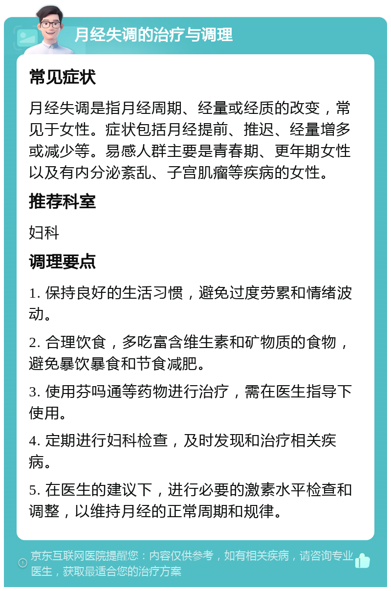 月经失调的治疗与调理 常见症状 月经失调是指月经周期、经量或经质的改变，常见于女性。症状包括月经提前、推迟、经量增多或减少等。易感人群主要是青春期、更年期女性以及有内分泌紊乱、子宫肌瘤等疾病的女性。 推荐科室 妇科 调理要点 1. 保持良好的生活习惯，避免过度劳累和情绪波动。 2. 合理饮食，多吃富含维生素和矿物质的食物，避免暴饮暴食和节食减肥。 3. 使用芬吗通等药物进行治疗，需在医生指导下使用。 4. 定期进行妇科检查，及时发现和治疗相关疾病。 5. 在医生的建议下，进行必要的激素水平检查和调整，以维持月经的正常周期和规律。