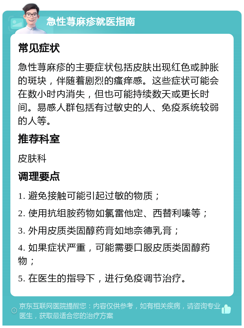 急性荨麻疹就医指南 常见症状 急性荨麻疹的主要症状包括皮肤出现红色或肿胀的斑块，伴随着剧烈的瘙痒感。这些症状可能会在数小时内消失，但也可能持续数天或更长时间。易感人群包括有过敏史的人、免疫系统较弱的人等。 推荐科室 皮肤科 调理要点 1. 避免接触可能引起过敏的物质； 2. 使用抗组胺药物如氯雷他定、西替利嗪等； 3. 外用皮质类固醇药膏如地奈德乳膏； 4. 如果症状严重，可能需要口服皮质类固醇药物； 5. 在医生的指导下，进行免疫调节治疗。