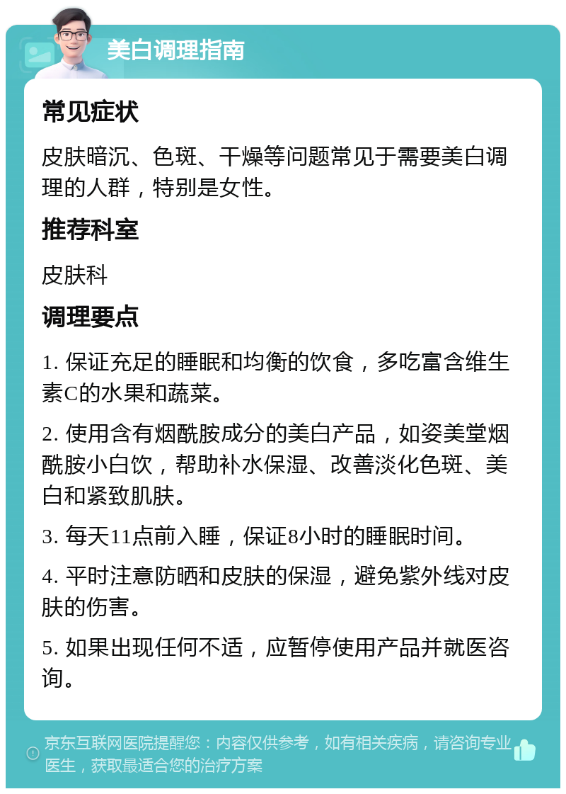 美白调理指南 常见症状 皮肤暗沉、色斑、干燥等问题常见于需要美白调理的人群，特别是女性。 推荐科室 皮肤科 调理要点 1. 保证充足的睡眠和均衡的饮食，多吃富含维生素C的水果和蔬菜。 2. 使用含有烟酰胺成分的美白产品，如姿美堂烟酰胺小白饮，帮助补水保湿、改善淡化色斑、美白和紧致肌肤。 3. 每天11点前入睡，保证8小时的睡眠时间。 4. 平时注意防晒和皮肤的保湿，避免紫外线对皮肤的伤害。 5. 如果出现任何不适，应暂停使用产品并就医咨询。