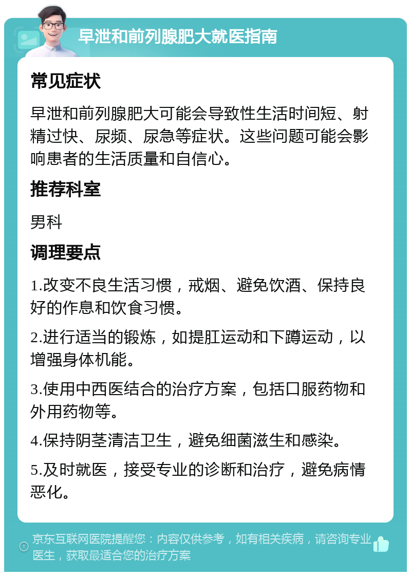 早泄和前列腺肥大就医指南 常见症状 早泄和前列腺肥大可能会导致性生活时间短、射精过快、尿频、尿急等症状。这些问题可能会影响患者的生活质量和自信心。 推荐科室 男科 调理要点 1.改变不良生活习惯，戒烟、避免饮酒、保持良好的作息和饮食习惯。 2.进行适当的锻炼，如提肛运动和下蹲运动，以增强身体机能。 3.使用中西医结合的治疗方案，包括口服药物和外用药物等。 4.保持阴茎清洁卫生，避免细菌滋生和感染。 5.及时就医，接受专业的诊断和治疗，避免病情恶化。