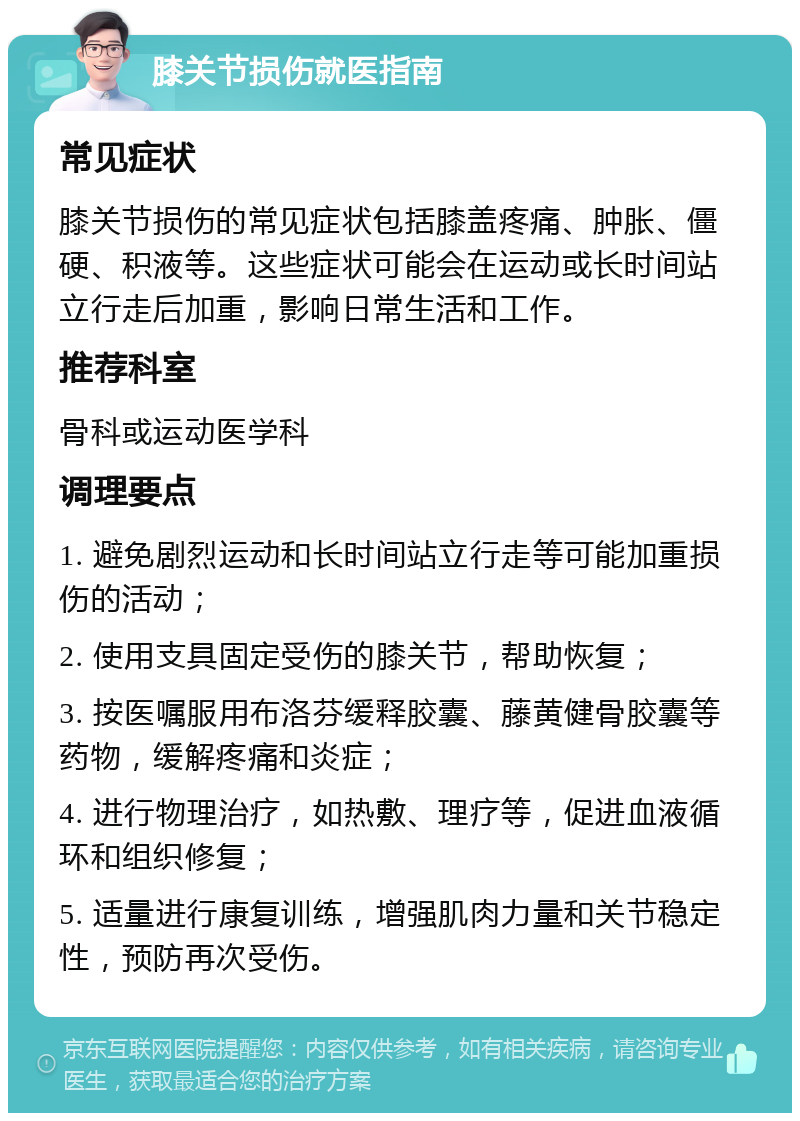 膝关节损伤就医指南 常见症状 膝关节损伤的常见症状包括膝盖疼痛、肿胀、僵硬、积液等。这些症状可能会在运动或长时间站立行走后加重，影响日常生活和工作。 推荐科室 骨科或运动医学科 调理要点 1. 避免剧烈运动和长时间站立行走等可能加重损伤的活动； 2. 使用支具固定受伤的膝关节，帮助恢复； 3. 按医嘱服用布洛芬缓释胶囊、藤黄健骨胶囊等药物，缓解疼痛和炎症； 4. 进行物理治疗，如热敷、理疗等，促进血液循环和组织修复； 5. 适量进行康复训练，增强肌肉力量和关节稳定性，预防再次受伤。