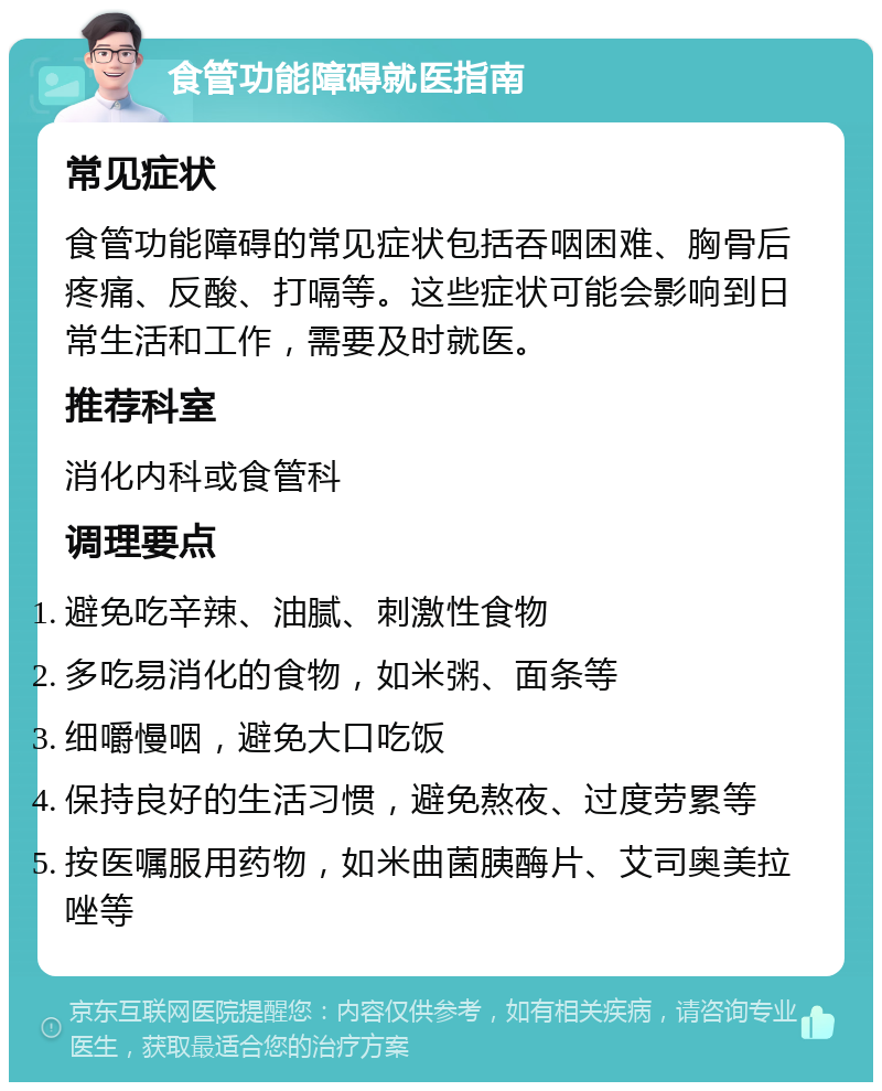 食管功能障碍就医指南 常见症状 食管功能障碍的常见症状包括吞咽困难、胸骨后疼痛、反酸、打嗝等。这些症状可能会影响到日常生活和工作，需要及时就医。 推荐科室 消化内科或食管科 调理要点 避免吃辛辣、油腻、刺激性食物 多吃易消化的食物，如米粥、面条等 细嚼慢咽，避免大口吃饭 保持良好的生活习惯，避免熬夜、过度劳累等 按医嘱服用药物，如米曲菌胰酶片、艾司奥美拉唑等