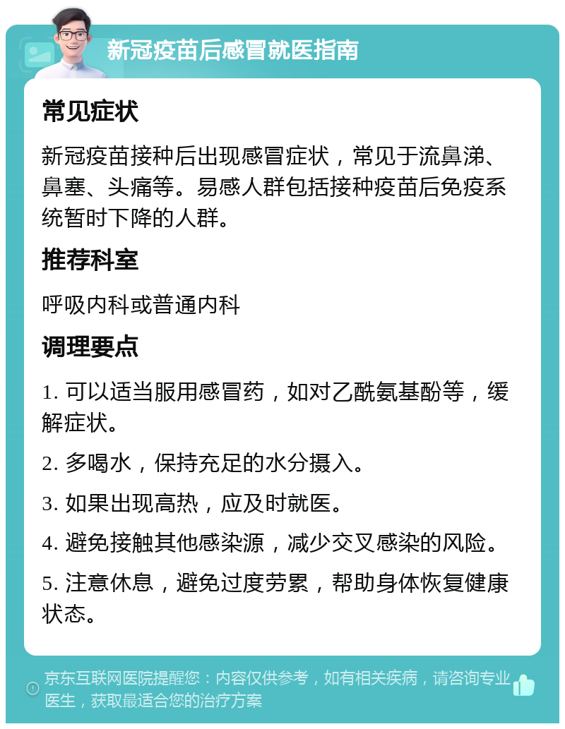 新冠疫苗后感冒就医指南 常见症状 新冠疫苗接种后出现感冒症状，常见于流鼻涕、鼻塞、头痛等。易感人群包括接种疫苗后免疫系统暂时下降的人群。 推荐科室 呼吸内科或普通内科 调理要点 1. 可以适当服用感冒药，如对乙酰氨基酚等，缓解症状。 2. 多喝水，保持充足的水分摄入。 3. 如果出现高热，应及时就医。 4. 避免接触其他感染源，减少交叉感染的风险。 5. 注意休息，避免过度劳累，帮助身体恢复健康状态。