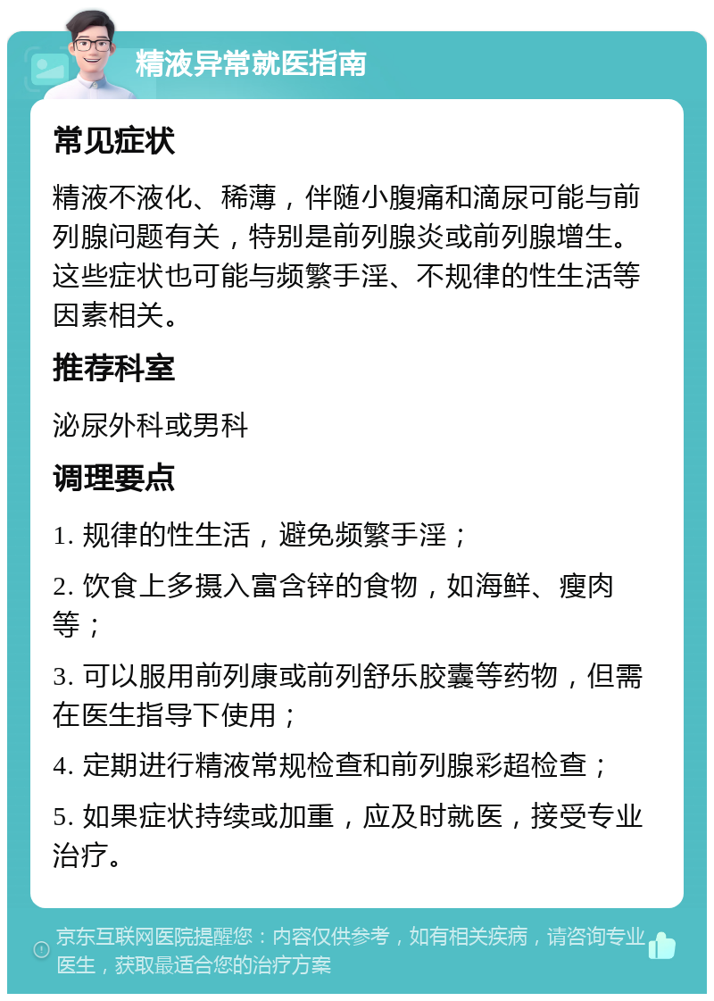 精液异常就医指南 常见症状 精液不液化、稀薄，伴随小腹痛和滴尿可能与前列腺问题有关，特别是前列腺炎或前列腺增生。这些症状也可能与频繁手淫、不规律的性生活等因素相关。 推荐科室 泌尿外科或男科 调理要点 1. 规律的性生活，避免频繁手淫； 2. 饮食上多摄入富含锌的食物，如海鲜、瘦肉等； 3. 可以服用前列康或前列舒乐胶囊等药物，但需在医生指导下使用； 4. 定期进行精液常规检查和前列腺彩超检查； 5. 如果症状持续或加重，应及时就医，接受专业治疗。