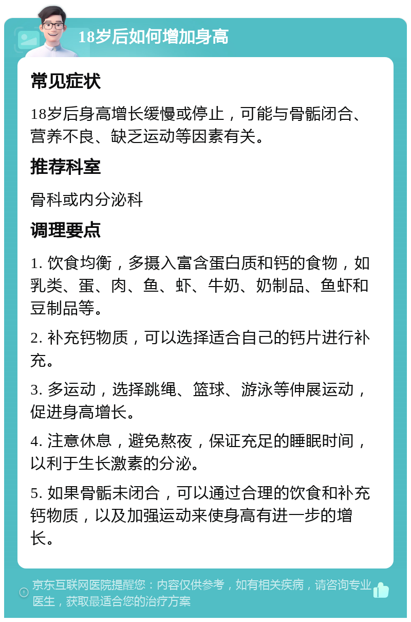 18岁后如何增加身高 常见症状 18岁后身高增长缓慢或停止，可能与骨骺闭合、营养不良、缺乏运动等因素有关。 推荐科室 骨科或内分泌科 调理要点 1. 饮食均衡，多摄入富含蛋白质和钙的食物，如乳类、蛋、肉、鱼、虾、牛奶、奶制品、鱼虾和豆制品等。 2. 补充钙物质，可以选择适合自己的钙片进行补充。 3. 多运动，选择跳绳、篮球、游泳等伸展运动，促进身高增长。 4. 注意休息，避免熬夜，保证充足的睡眠时间，以利于生长激素的分泌。 5. 如果骨骺未闭合，可以通过合理的饮食和补充钙物质，以及加强运动来使身高有进一步的增长。