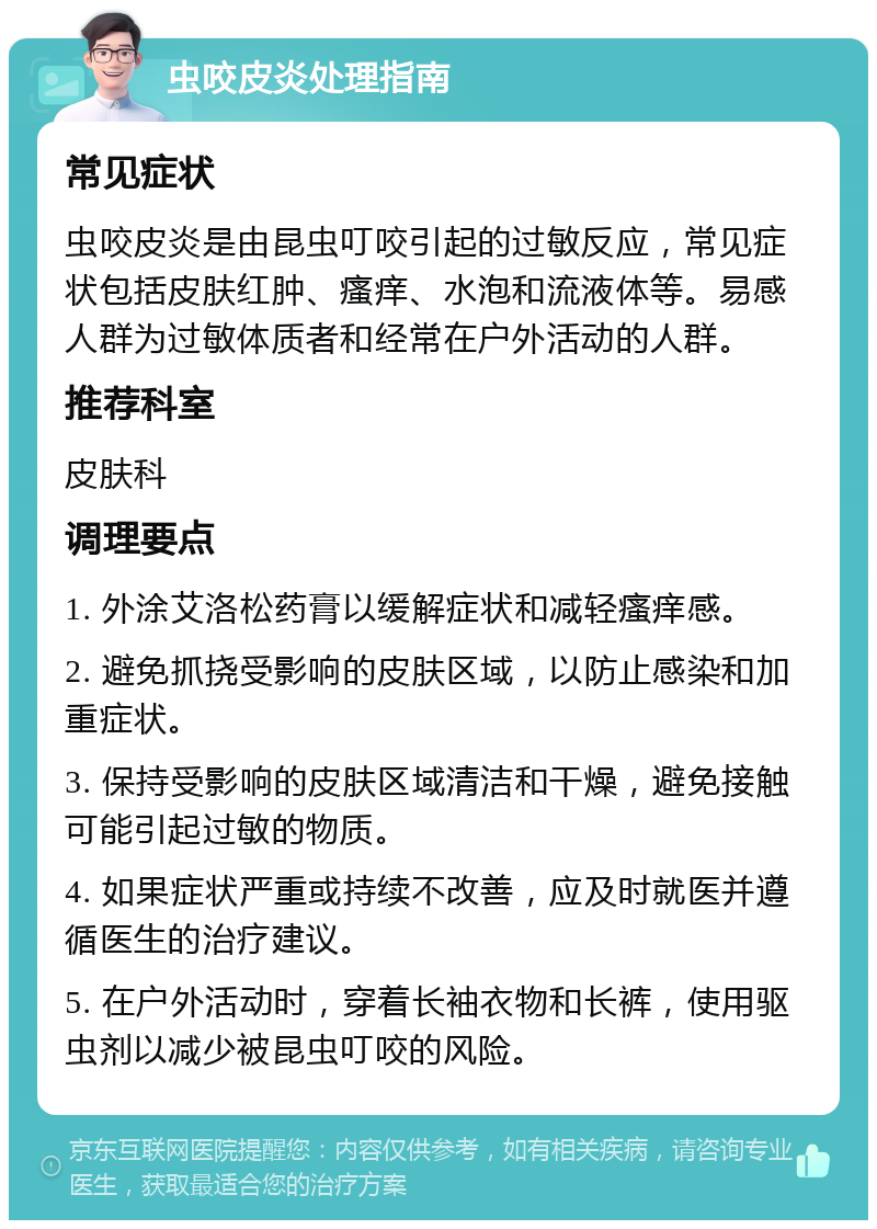 虫咬皮炎处理指南 常见症状 虫咬皮炎是由昆虫叮咬引起的过敏反应，常见症状包括皮肤红肿、瘙痒、水泡和流液体等。易感人群为过敏体质者和经常在户外活动的人群。 推荐科室 皮肤科 调理要点 1. 外涂艾洛松药膏以缓解症状和减轻瘙痒感。 2. 避免抓挠受影响的皮肤区域，以防止感染和加重症状。 3. 保持受影响的皮肤区域清洁和干燥，避免接触可能引起过敏的物质。 4. 如果症状严重或持续不改善，应及时就医并遵循医生的治疗建议。 5. 在户外活动时，穿着长袖衣物和长裤，使用驱虫剂以减少被昆虫叮咬的风险。