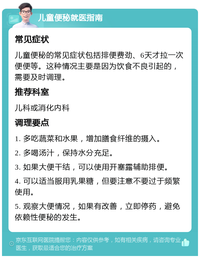 儿童便秘就医指南 常见症状 儿童便秘的常见症状包括排便费劲、6天才拉一次便便等。这种情况主要是因为饮食不良引起的，需要及时调理。 推荐科室 儿科或消化内科 调理要点 1. 多吃蔬菜和水果，增加膳食纤维的摄入。 2. 多喝汤汁，保持水分充足。 3. 如果大便干结，可以使用开塞露辅助排便。 4. 可以适当服用乳果糖，但要注意不要过于频繁使用。 5. 观察大便情况，如果有改善，立即停药，避免依赖性便秘的发生。