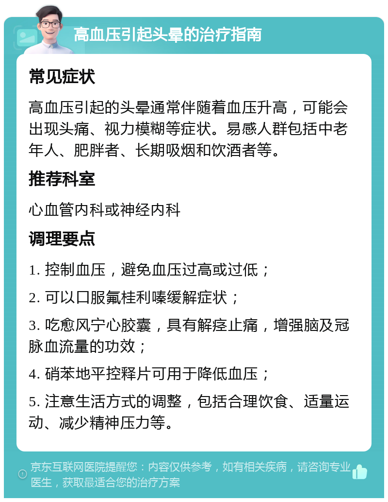 高血压引起头晕的治疗指南 常见症状 高血压引起的头晕通常伴随着血压升高，可能会出现头痛、视力模糊等症状。易感人群包括中老年人、肥胖者、长期吸烟和饮酒者等。 推荐科室 心血管内科或神经内科 调理要点 1. 控制血压，避免血压过高或过低； 2. 可以口服氟桂利嗪缓解症状； 3. 吃愈风宁心胶囊，具有解痉止痛，增强脑及冠脉血流量的功效； 4. 硝苯地平控释片可用于降低血压； 5. 注意生活方式的调整，包括合理饮食、适量运动、减少精神压力等。