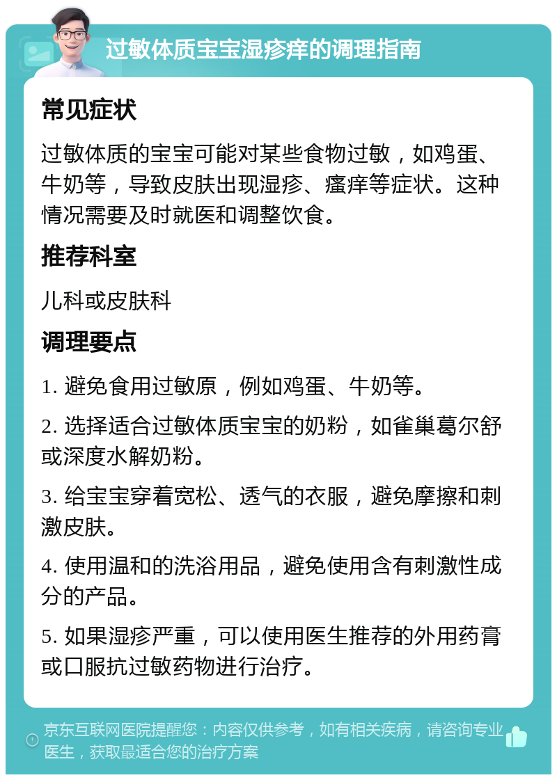 过敏体质宝宝湿疹痒的调理指南 常见症状 过敏体质的宝宝可能对某些食物过敏，如鸡蛋、牛奶等，导致皮肤出现湿疹、瘙痒等症状。这种情况需要及时就医和调整饮食。 推荐科室 儿科或皮肤科 调理要点 1. 避免食用过敏原，例如鸡蛋、牛奶等。 2. 选择适合过敏体质宝宝的奶粉，如雀巢葛尔舒或深度水解奶粉。 3. 给宝宝穿着宽松、透气的衣服，避免摩擦和刺激皮肤。 4. 使用温和的洗浴用品，避免使用含有刺激性成分的产品。 5. 如果湿疹严重，可以使用医生推荐的外用药膏或口服抗过敏药物进行治疗。