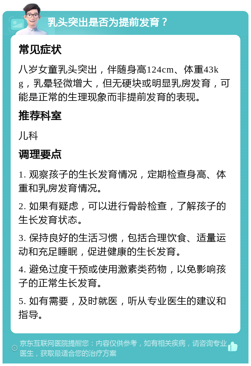 乳头突出是否为提前发育？ 常见症状 八岁女童乳头突出，伴随身高124cm、体重43kg，乳晕轻微增大，但无硬块或明显乳房发育，可能是正常的生理现象而非提前发育的表现。 推荐科室 儿科 调理要点 1. 观察孩子的生长发育情况，定期检查身高、体重和乳房发育情况。 2. 如果有疑虑，可以进行骨龄检查，了解孩子的生长发育状态。 3. 保持良好的生活习惯，包括合理饮食、适量运动和充足睡眠，促进健康的生长发育。 4. 避免过度干预或使用激素类药物，以免影响孩子的正常生长发育。 5. 如有需要，及时就医，听从专业医生的建议和指导。