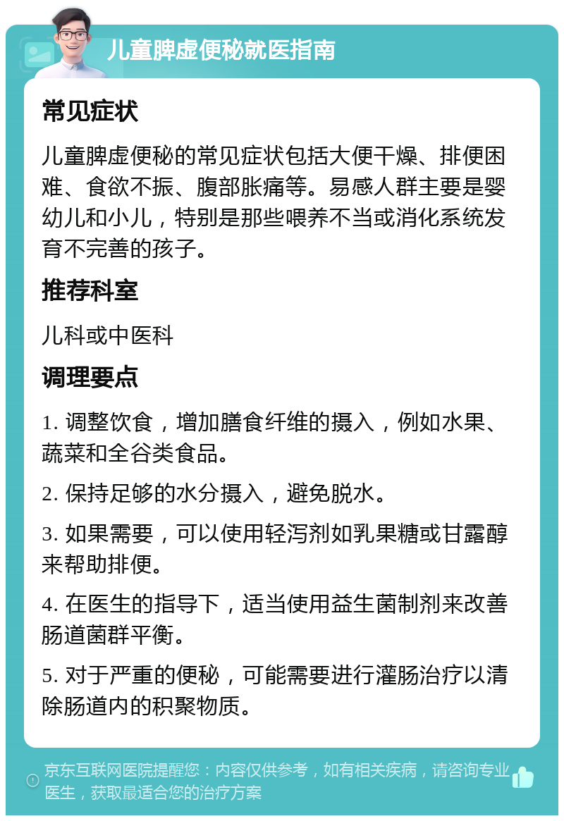 儿童脾虚便秘就医指南 常见症状 儿童脾虚便秘的常见症状包括大便干燥、排便困难、食欲不振、腹部胀痛等。易感人群主要是婴幼儿和小儿，特别是那些喂养不当或消化系统发育不完善的孩子。 推荐科室 儿科或中医科 调理要点 1. 调整饮食，增加膳食纤维的摄入，例如水果、蔬菜和全谷类食品。 2. 保持足够的水分摄入，避免脱水。 3. 如果需要，可以使用轻泻剂如乳果糖或甘露醇来帮助排便。 4. 在医生的指导下，适当使用益生菌制剂来改善肠道菌群平衡。 5. 对于严重的便秘，可能需要进行灌肠治疗以清除肠道内的积聚物质。