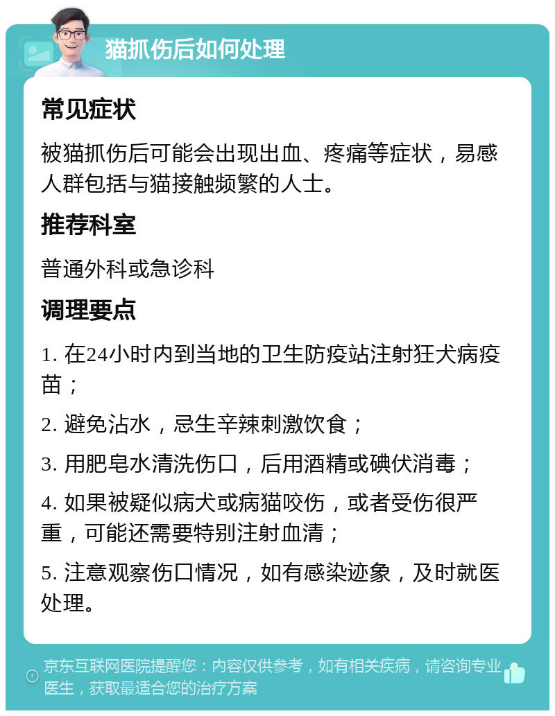 猫抓伤后如何处理 常见症状 被猫抓伤后可能会出现出血、疼痛等症状，易感人群包括与猫接触频繁的人士。 推荐科室 普通外科或急诊科 调理要点 1. 在24小时内到当地的卫生防疫站注射狂犬病疫苗； 2. 避免沾水，忌生辛辣刺激饮食； 3. 用肥皂水清洗伤口，后用酒精或碘伏消毒； 4. 如果被疑似病犬或病猫咬伤，或者受伤很严重，可能还需要特别注射血清； 5. 注意观察伤口情况，如有感染迹象，及时就医处理。