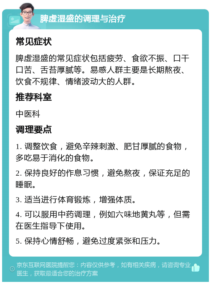 脾虚湿盛的调理与治疗 常见症状 脾虚湿盛的常见症状包括疲劳、食欲不振、口干口苦、舌苔厚腻等。易感人群主要是长期熬夜、饮食不规律、情绪波动大的人群。 推荐科室 中医科 调理要点 1. 调整饮食，避免辛辣刺激、肥甘厚腻的食物，多吃易于消化的食物。 2. 保持良好的作息习惯，避免熬夜，保证充足的睡眠。 3. 适当进行体育锻炼，增强体质。 4. 可以服用中药调理，例如六味地黄丸等，但需在医生指导下使用。 5. 保持心情舒畅，避免过度紧张和压力。