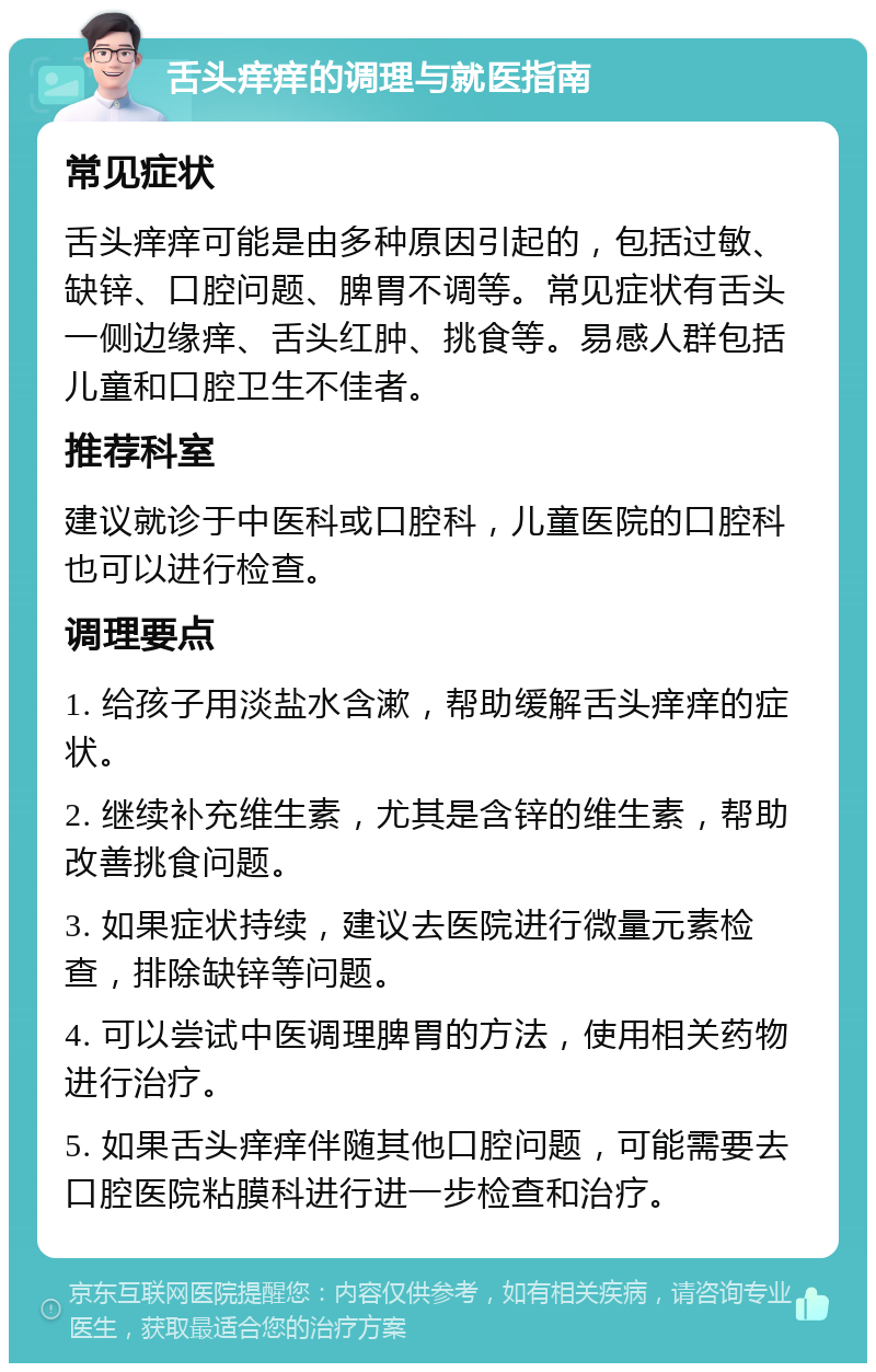 舌头痒痒的调理与就医指南 常见症状 舌头痒痒可能是由多种原因引起的，包括过敏、缺锌、口腔问题、脾胃不调等。常见症状有舌头一侧边缘痒、舌头红肿、挑食等。易感人群包括儿童和口腔卫生不佳者。 推荐科室 建议就诊于中医科或口腔科，儿童医院的口腔科也可以进行检查。 调理要点 1. 给孩子用淡盐水含漱，帮助缓解舌头痒痒的症状。 2. 继续补充维生素，尤其是含锌的维生素，帮助改善挑食问题。 3. 如果症状持续，建议去医院进行微量元素检查，排除缺锌等问题。 4. 可以尝试中医调理脾胃的方法，使用相关药物进行治疗。 5. 如果舌头痒痒伴随其他口腔问题，可能需要去口腔医院粘膜科进行进一步检查和治疗。