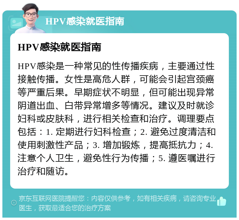 HPV感染就医指南 HPV感染就医指南 HPV感染是一种常见的性传播疾病，主要通过性接触传播。女性是高危人群，可能会引起宫颈癌等严重后果。早期症状不明显，但可能出现异常阴道出血、白带异常增多等情况。建议及时就诊妇科或皮肤科，进行相关检查和治疗。调理要点包括：1. 定期进行妇科检查；2. 避免过度清洁和使用刺激性产品；3. 增加锻炼，提高抵抗力；4. 注意个人卫生，避免性行为传播；5. 遵医嘱进行治疗和随访。