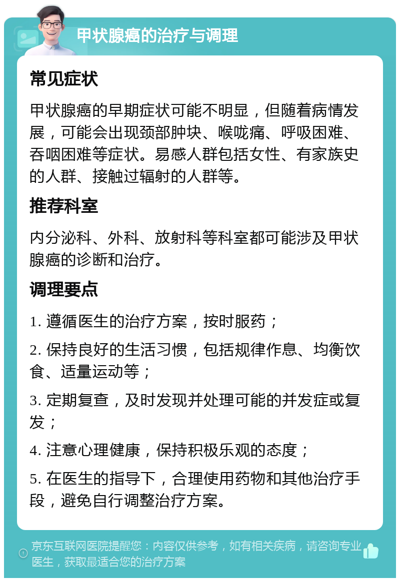 甲状腺癌的治疗与调理 常见症状 甲状腺癌的早期症状可能不明显，但随着病情发展，可能会出现颈部肿块、喉咙痛、呼吸困难、吞咽困难等症状。易感人群包括女性、有家族史的人群、接触过辐射的人群等。 推荐科室 内分泌科、外科、放射科等科室都可能涉及甲状腺癌的诊断和治疗。 调理要点 1. 遵循医生的治疗方案，按时服药； 2. 保持良好的生活习惯，包括规律作息、均衡饮食、适量运动等； 3. 定期复查，及时发现并处理可能的并发症或复发； 4. 注意心理健康，保持积极乐观的态度； 5. 在医生的指导下，合理使用药物和其他治疗手段，避免自行调整治疗方案。