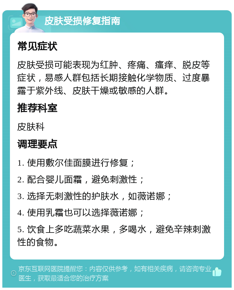 皮肤受损修复指南 常见症状 皮肤受损可能表现为红肿、疼痛、瘙痒、脱皮等症状，易感人群包括长期接触化学物质、过度暴露于紫外线、皮肤干燥或敏感的人群。 推荐科室 皮肤科 调理要点 1. 使用敷尔佳面膜进行修复； 2. 配合婴儿面霜，避免刺激性； 3. 选择无刺激性的护肤水，如薇诺娜； 4. 使用乳霜也可以选择薇诺娜； 5. 饮食上多吃蔬菜水果，多喝水，避免辛辣刺激性的食物。