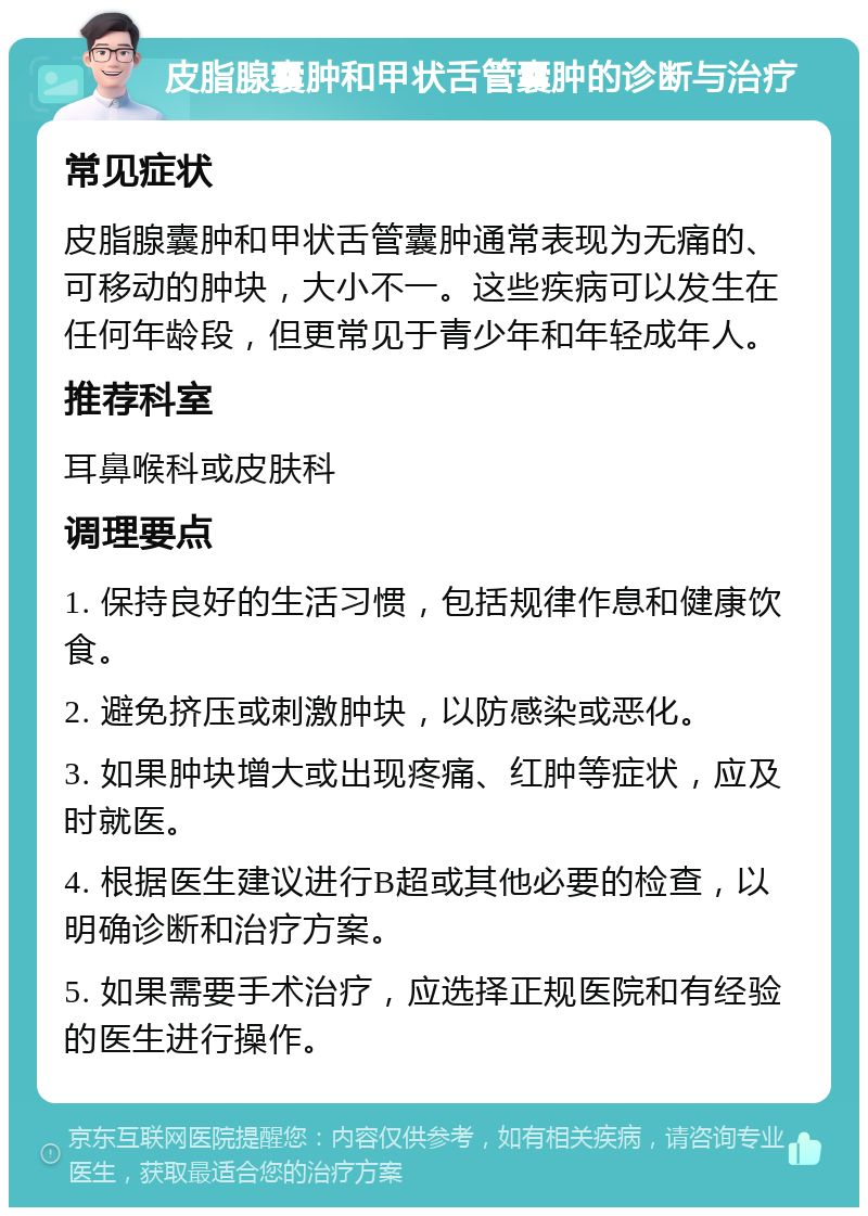 皮脂腺囊肿和甲状舌管囊肿的诊断与治疗 常见症状 皮脂腺囊肿和甲状舌管囊肿通常表现为无痛的、可移动的肿块，大小不一。这些疾病可以发生在任何年龄段，但更常见于青少年和年轻成年人。 推荐科室 耳鼻喉科或皮肤科 调理要点 1. 保持良好的生活习惯，包括规律作息和健康饮食。 2. 避免挤压或刺激肿块，以防感染或恶化。 3. 如果肿块增大或出现疼痛、红肿等症状，应及时就医。 4. 根据医生建议进行B超或其他必要的检查，以明确诊断和治疗方案。 5. 如果需要手术治疗，应选择正规医院和有经验的医生进行操作。