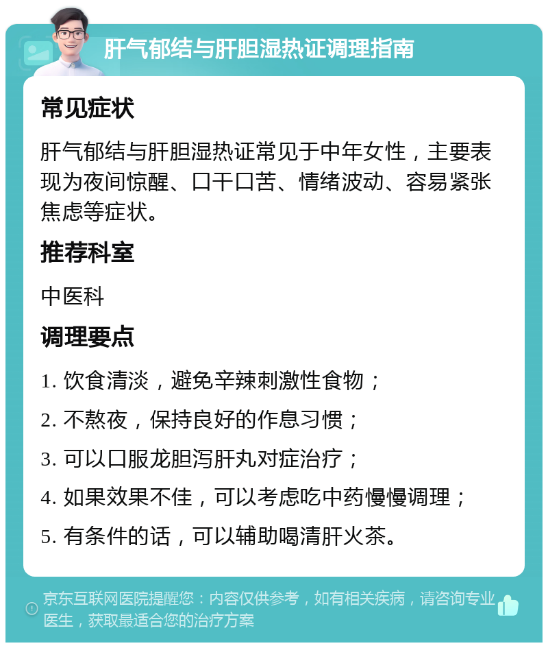 肝气郁结与肝胆湿热证调理指南 常见症状 肝气郁结与肝胆湿热证常见于中年女性，主要表现为夜间惊醒、口干口苦、情绪波动、容易紧张焦虑等症状。 推荐科室 中医科 调理要点 1. 饮食清淡，避免辛辣刺激性食物； 2. 不熬夜，保持良好的作息习惯； 3. 可以口服龙胆泻肝丸对症治疗； 4. 如果效果不佳，可以考虑吃中药慢慢调理； 5. 有条件的话，可以辅助喝清肝火茶。