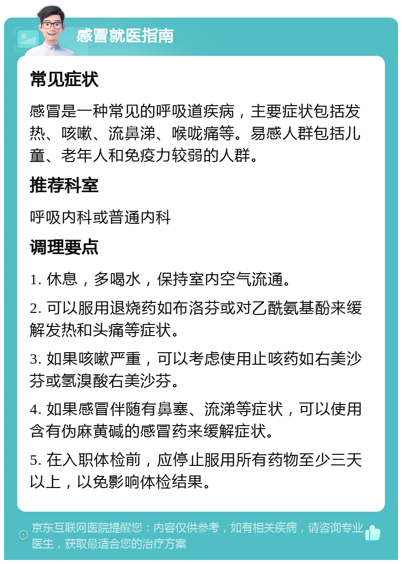 感冒就医指南 常见症状 感冒是一种常见的呼吸道疾病，主要症状包括发热、咳嗽、流鼻涕、喉咙痛等。易感人群包括儿童、老年人和免疫力较弱的人群。 推荐科室 呼吸内科或普通内科 调理要点 1. 休息，多喝水，保持室内空气流通。 2. 可以服用退烧药如布洛芬或对乙酰氨基酚来缓解发热和头痛等症状。 3. 如果咳嗽严重，可以考虑使用止咳药如右美沙芬或氢溴酸右美沙芬。 4. 如果感冒伴随有鼻塞、流涕等症状，可以使用含有伪麻黄碱的感冒药来缓解症状。 5. 在入职体检前，应停止服用所有药物至少三天以上，以免影响体检结果。