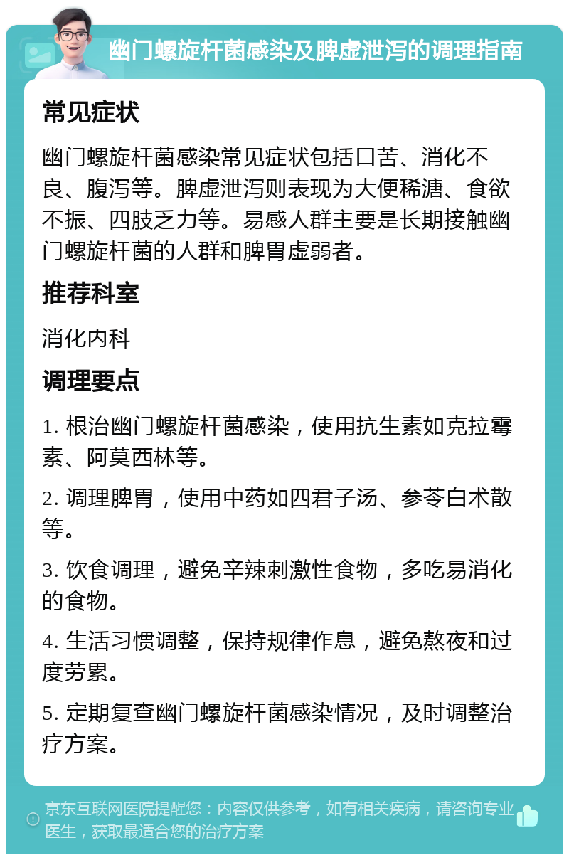 幽门螺旋杆菌感染及脾虚泄泻的调理指南 常见症状 幽门螺旋杆菌感染常见症状包括口苦、消化不良、腹泻等。脾虚泄泻则表现为大便稀溏、食欲不振、四肢乏力等。易感人群主要是长期接触幽门螺旋杆菌的人群和脾胃虚弱者。 推荐科室 消化内科 调理要点 1. 根治幽门螺旋杆菌感染，使用抗生素如克拉霉素、阿莫西林等。 2. 调理脾胃，使用中药如四君子汤、参苓白术散等。 3. 饮食调理，避免辛辣刺激性食物，多吃易消化的食物。 4. 生活习惯调整，保持规律作息，避免熬夜和过度劳累。 5. 定期复查幽门螺旋杆菌感染情况，及时调整治疗方案。