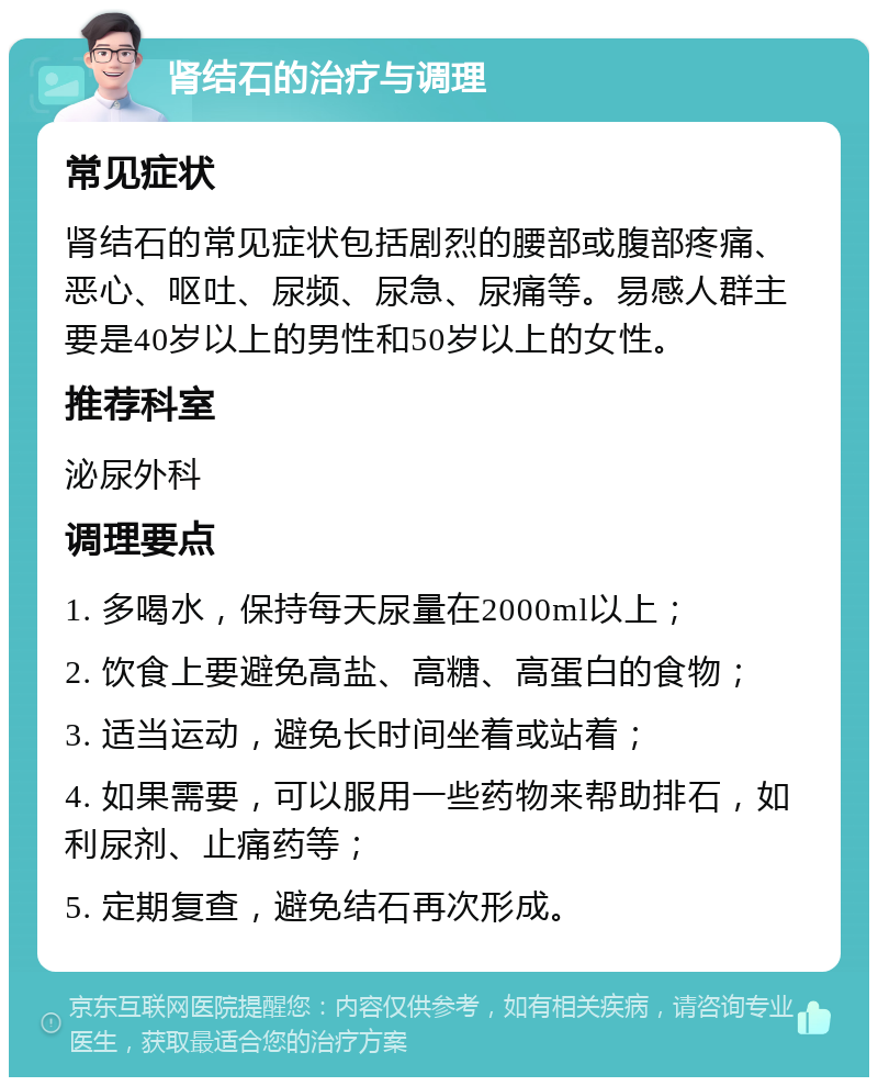 肾结石的治疗与调理 常见症状 肾结石的常见症状包括剧烈的腰部或腹部疼痛、恶心、呕吐、尿频、尿急、尿痛等。易感人群主要是40岁以上的男性和50岁以上的女性。 推荐科室 泌尿外科 调理要点 1. 多喝水，保持每天尿量在2000ml以上； 2. 饮食上要避免高盐、高糖、高蛋白的食物； 3. 适当运动，避免长时间坐着或站着； 4. 如果需要，可以服用一些药物来帮助排石，如利尿剂、止痛药等； 5. 定期复查，避免结石再次形成。