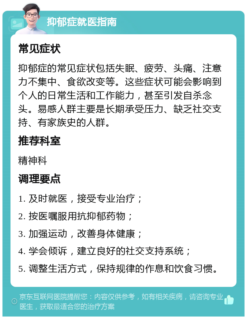 抑郁症就医指南 常见症状 抑郁症的常见症状包括失眠、疲劳、头痛、注意力不集中、食欲改变等。这些症状可能会影响到个人的日常生活和工作能力，甚至引发自杀念头。易感人群主要是长期承受压力、缺乏社交支持、有家族史的人群。 推荐科室 精神科 调理要点 1. 及时就医，接受专业治疗； 2. 按医嘱服用抗抑郁药物； 3. 加强运动，改善身体健康； 4. 学会倾诉，建立良好的社交支持系统； 5. 调整生活方式，保持规律的作息和饮食习惯。