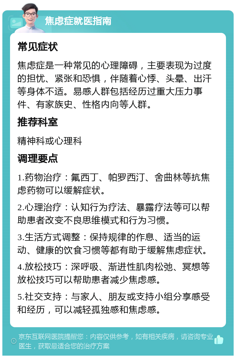 焦虑症就医指南 常见症状 焦虑症是一种常见的心理障碍，主要表现为过度的担忧、紧张和恐惧，伴随着心悸、头晕、出汗等身体不适。易感人群包括经历过重大压力事件、有家族史、性格内向等人群。 推荐科室 精神科或心理科 调理要点 1.药物治疗：氟西丁、帕罗西汀、舍曲林等抗焦虑药物可以缓解症状。 2.心理治疗：认知行为疗法、暴露疗法等可以帮助患者改变不良思维模式和行为习惯。 3.生活方式调整：保持规律的作息、适当的运动、健康的饮食习惯等都有助于缓解焦虑症状。 4.放松技巧：深呼吸、渐进性肌肉松弛、冥想等放松技巧可以帮助患者减少焦虑感。 5.社交支持：与家人、朋友或支持小组分享感受和经历，可以减轻孤独感和焦虑感。