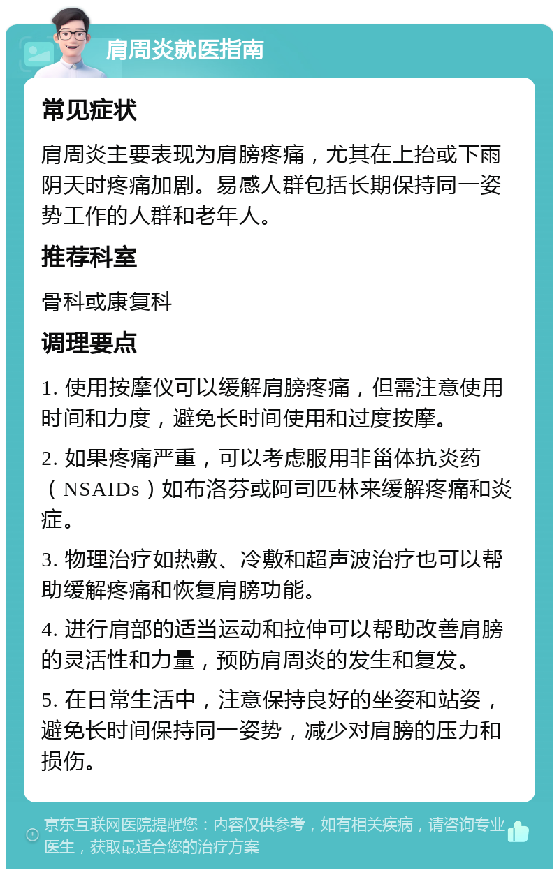 肩周炎就医指南 常见症状 肩周炎主要表现为肩膀疼痛，尤其在上抬或下雨阴天时疼痛加剧。易感人群包括长期保持同一姿势工作的人群和老年人。 推荐科室 骨科或康复科 调理要点 1. 使用按摩仪可以缓解肩膀疼痛，但需注意使用时间和力度，避免长时间使用和过度按摩。 2. 如果疼痛严重，可以考虑服用非甾体抗炎药（NSAIDs）如布洛芬或阿司匹林来缓解疼痛和炎症。 3. 物理治疗如热敷、冷敷和超声波治疗也可以帮助缓解疼痛和恢复肩膀功能。 4. 进行肩部的适当运动和拉伸可以帮助改善肩膀的灵活性和力量，预防肩周炎的发生和复发。 5. 在日常生活中，注意保持良好的坐姿和站姿，避免长时间保持同一姿势，减少对肩膀的压力和损伤。