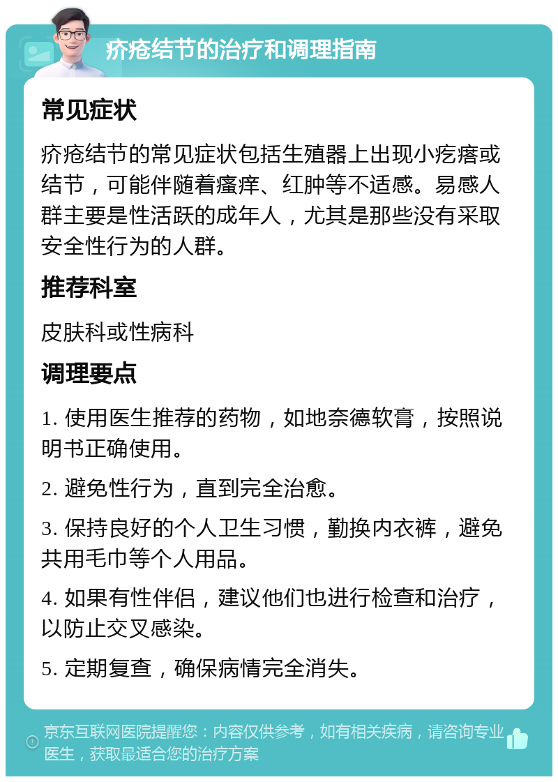 疥疮结节的治疗和调理指南 常见症状 疥疮结节的常见症状包括生殖器上出现小疙瘩或结节，可能伴随着瘙痒、红肿等不适感。易感人群主要是性活跃的成年人，尤其是那些没有采取安全性行为的人群。 推荐科室 皮肤科或性病科 调理要点 1. 使用医生推荐的药物，如地奈德软膏，按照说明书正确使用。 2. 避免性行为，直到完全治愈。 3. 保持良好的个人卫生习惯，勤换内衣裤，避免共用毛巾等个人用品。 4. 如果有性伴侣，建议他们也进行检查和治疗，以防止交叉感染。 5. 定期复查，确保病情完全消失。