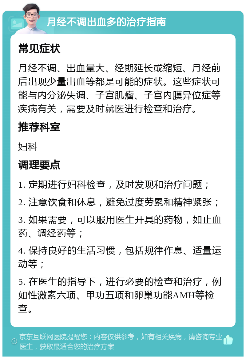 月经不调出血多的治疗指南 常见症状 月经不调、出血量大、经期延长或缩短、月经前后出现少量出血等都是可能的症状。这些症状可能与内分泌失调、子宫肌瘤、子宫内膜异位症等疾病有关，需要及时就医进行检查和治疗。 推荐科室 妇科 调理要点 1. 定期进行妇科检查，及时发现和治疗问题； 2. 注意饮食和休息，避免过度劳累和精神紧张； 3. 如果需要，可以服用医生开具的药物，如止血药、调经药等； 4. 保持良好的生活习惯，包括规律作息、适量运动等； 5. 在医生的指导下，进行必要的检查和治疗，例如性激素六项、甲功五项和卵巢功能AMH等检查。