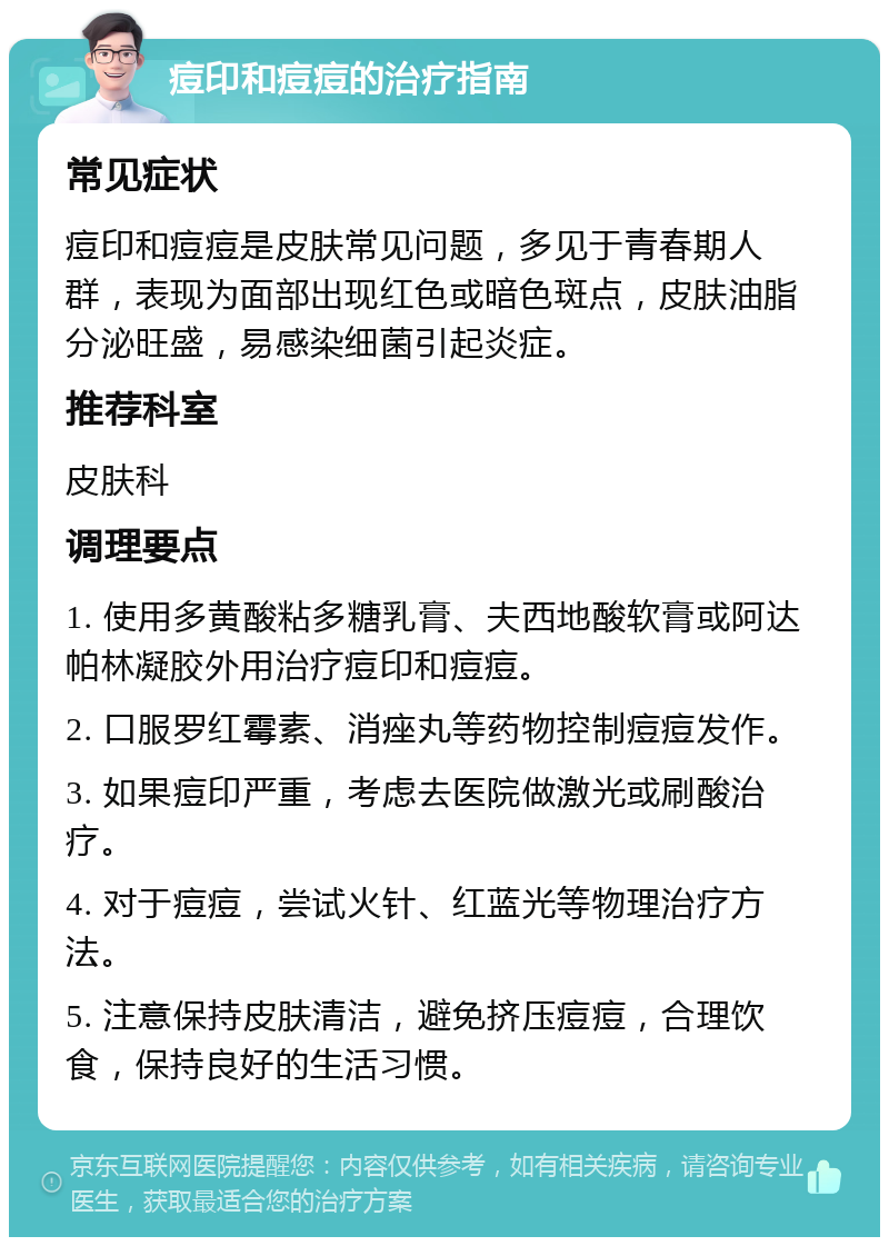 痘印和痘痘的治疗指南 常见症状 痘印和痘痘是皮肤常见问题，多见于青春期人群，表现为面部出现红色或暗色斑点，皮肤油脂分泌旺盛，易感染细菌引起炎症。 推荐科室 皮肤科 调理要点 1. 使用多黄酸粘多糖乳膏、夫西地酸软膏或阿达帕林凝胶外用治疗痘印和痘痘。 2. 口服罗红霉素、消痤丸等药物控制痘痘发作。 3. 如果痘印严重，考虑去医院做激光或刷酸治疗。 4. 对于痘痘，尝试火针、红蓝光等物理治疗方法。 5. 注意保持皮肤清洁，避免挤压痘痘，合理饮食，保持良好的生活习惯。