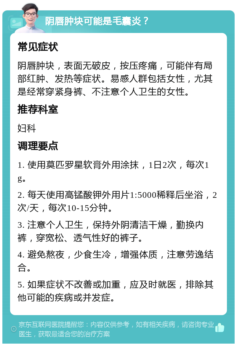 阴唇肿块可能是毛囊炎？ 常见症状 阴唇肿块，表面无破皮，按压疼痛，可能伴有局部红肿、发热等症状。易感人群包括女性，尤其是经常穿紧身裤、不注意个人卫生的女性。 推荐科室 妇科 调理要点 1. 使用莫匹罗星软膏外用涂抹，1日2次，每次1g。 2. 每天使用高锰酸钾外用片1:5000稀释后坐浴，2次/天，每次10-15分钟。 3. 注意个人卫生，保持外阴清洁干燥，勤换内裤，穿宽松、透气性好的裤子。 4. 避免熬夜，少食生冷，增强体质，注意劳逸结合。 5. 如果症状不改善或加重，应及时就医，排除其他可能的疾病或并发症。