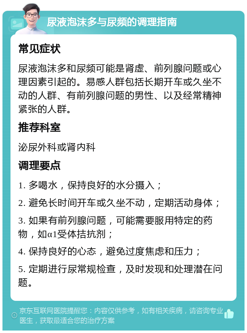 尿液泡沫多与尿频的调理指南 常见症状 尿液泡沫多和尿频可能是肾虚、前列腺问题或心理因素引起的。易感人群包括长期开车或久坐不动的人群、有前列腺问题的男性、以及经常精神紧张的人群。 推荐科室 泌尿外科或肾内科 调理要点 1. 多喝水，保持良好的水分摄入； 2. 避免长时间开车或久坐不动，定期活动身体； 3. 如果有前列腺问题，可能需要服用特定的药物，如α1受体拮抗剂； 4. 保持良好的心态，避免过度焦虑和压力； 5. 定期进行尿常规检查，及时发现和处理潜在问题。