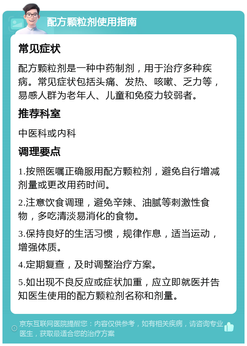 配方颗粒剂使用指南 常见症状 配方颗粒剂是一种中药制剂，用于治疗多种疾病。常见症状包括头痛、发热、咳嗽、乏力等，易感人群为老年人、儿童和免疫力较弱者。 推荐科室 中医科或内科 调理要点 1.按照医嘱正确服用配方颗粒剂，避免自行增减剂量或更改用药时间。 2.注意饮食调理，避免辛辣、油腻等刺激性食物，多吃清淡易消化的食物。 3.保持良好的生活习惯，规律作息，适当运动，增强体质。 4.定期复查，及时调整治疗方案。 5.如出现不良反应或症状加重，应立即就医并告知医生使用的配方颗粒剂名称和剂量。