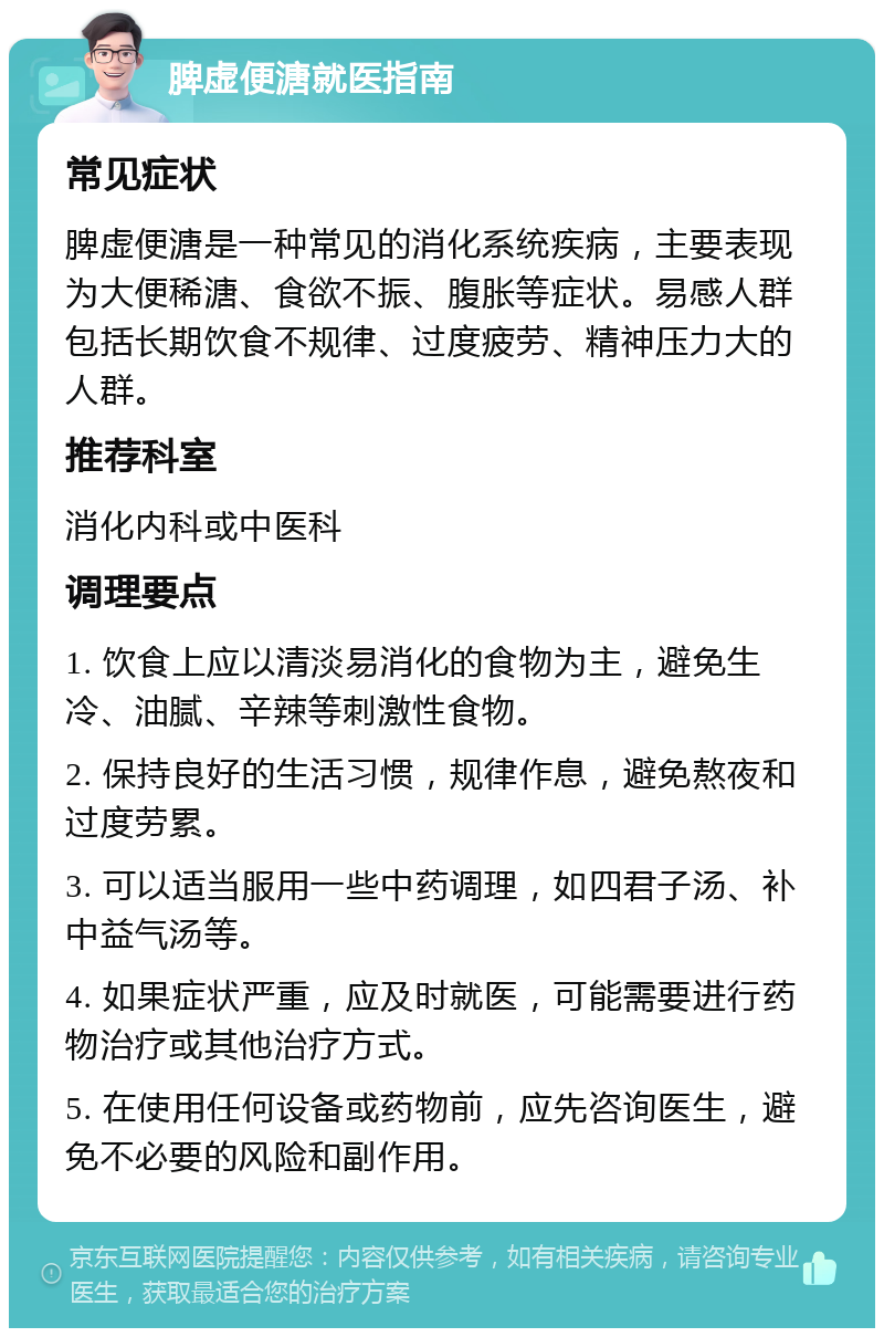 脾虚便溏就医指南 常见症状 脾虚便溏是一种常见的消化系统疾病，主要表现为大便稀溏、食欲不振、腹胀等症状。易感人群包括长期饮食不规律、过度疲劳、精神压力大的人群。 推荐科室 消化内科或中医科 调理要点 1. 饮食上应以清淡易消化的食物为主，避免生冷、油腻、辛辣等刺激性食物。 2. 保持良好的生活习惯，规律作息，避免熬夜和过度劳累。 3. 可以适当服用一些中药调理，如四君子汤、补中益气汤等。 4. 如果症状严重，应及时就医，可能需要进行药物治疗或其他治疗方式。 5. 在使用任何设备或药物前，应先咨询医生，避免不必要的风险和副作用。