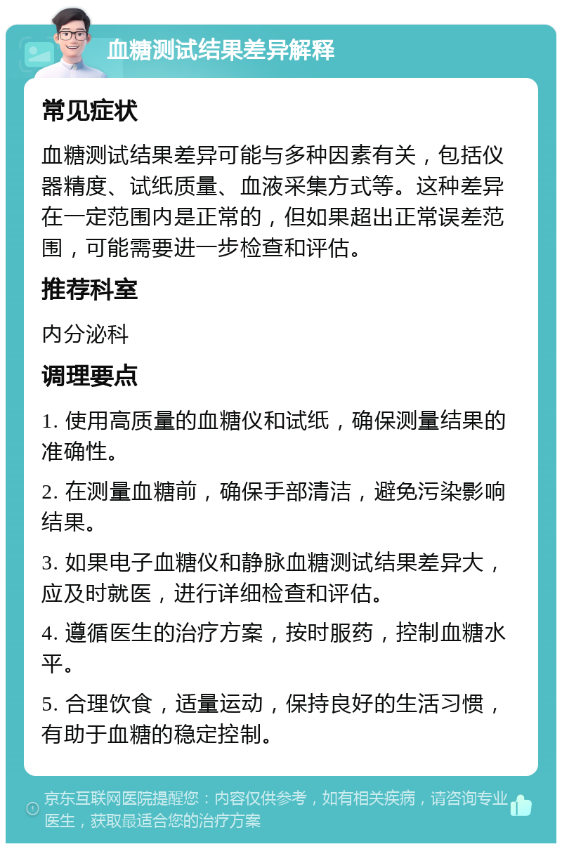 血糖测试结果差异解释 常见症状 血糖测试结果差异可能与多种因素有关，包括仪器精度、试纸质量、血液采集方式等。这种差异在一定范围内是正常的，但如果超出正常误差范围，可能需要进一步检查和评估。 推荐科室 内分泌科 调理要点 1. 使用高质量的血糖仪和试纸，确保测量结果的准确性。 2. 在测量血糖前，确保手部清洁，避免污染影响结果。 3. 如果电子血糖仪和静脉血糖测试结果差异大，应及时就医，进行详细检查和评估。 4. 遵循医生的治疗方案，按时服药，控制血糖水平。 5. 合理饮食，适量运动，保持良好的生活习惯，有助于血糖的稳定控制。