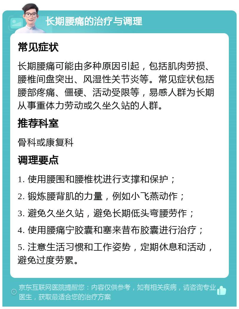 长期腰痛的治疗与调理 常见症状 长期腰痛可能由多种原因引起，包括肌肉劳损、腰椎间盘突出、风湿性关节炎等。常见症状包括腰部疼痛、僵硬、活动受限等，易感人群为长期从事重体力劳动或久坐久站的人群。 推荐科室 骨科或康复科 调理要点 1. 使用腰围和腰椎枕进行支撑和保护； 2. 锻炼腰背肌的力量，例如小飞燕动作； 3. 避免久坐久站，避免长期低头弯腰劳作； 4. 使用腰痛宁胶囊和塞来昔布胶囊进行治疗； 5. 注意生活习惯和工作姿势，定期休息和活动，避免过度劳累。