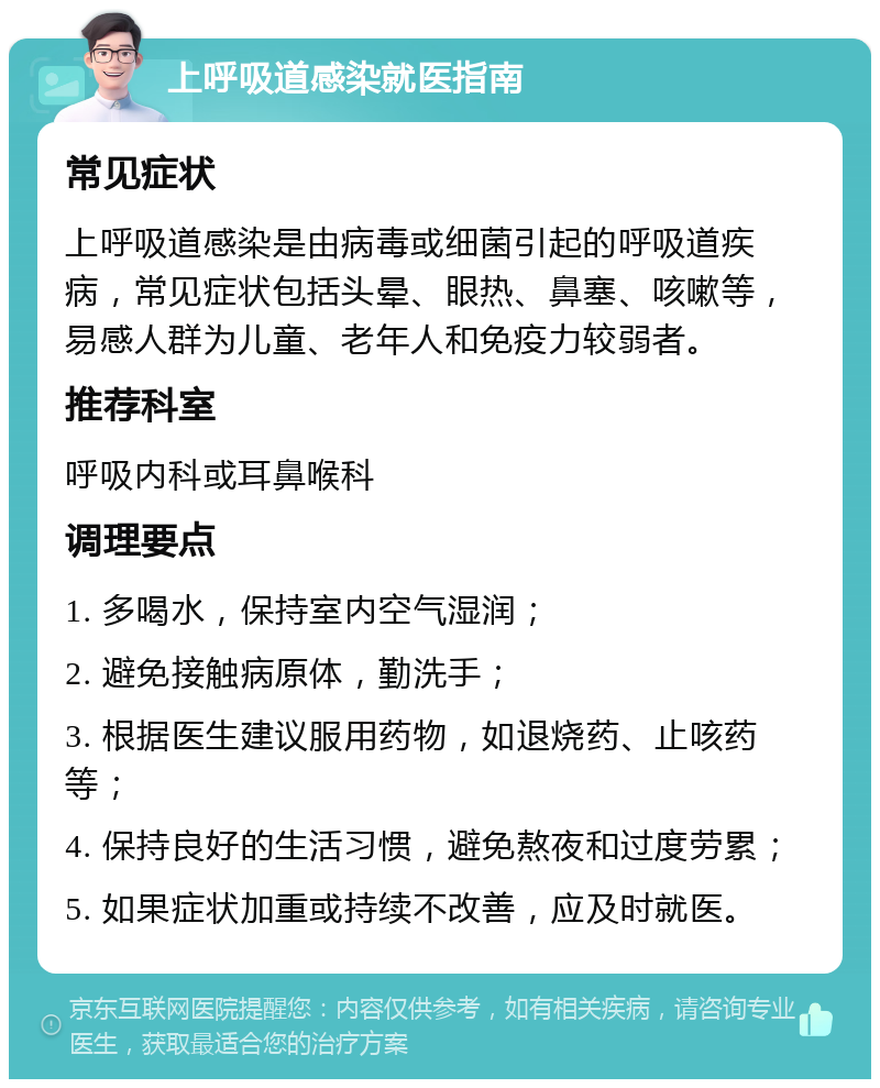 上呼吸道感染就医指南 常见症状 上呼吸道感染是由病毒或细菌引起的呼吸道疾病，常见症状包括头晕、眼热、鼻塞、咳嗽等，易感人群为儿童、老年人和免疫力较弱者。 推荐科室 呼吸内科或耳鼻喉科 调理要点 1. 多喝水，保持室内空气湿润； 2. 避免接触病原体，勤洗手； 3. 根据医生建议服用药物，如退烧药、止咳药等； 4. 保持良好的生活习惯，避免熬夜和过度劳累； 5. 如果症状加重或持续不改善，应及时就医。