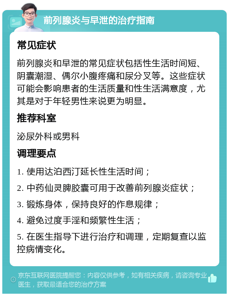 前列腺炎与早泄的治疗指南 常见症状 前列腺炎和早泄的常见症状包括性生活时间短、阴囊潮湿、偶尔小腹疼痛和尿分叉等。这些症状可能会影响患者的生活质量和性生活满意度，尤其是对于年轻男性来说更为明显。 推荐科室 泌尿外科或男科 调理要点 1. 使用达泊西汀延长性生活时间； 2. 中药仙灵脾胶囊可用于改善前列腺炎症状； 3. 锻炼身体，保持良好的作息规律； 4. 避免过度手淫和频繁性生活； 5. 在医生指导下进行治疗和调理，定期复查以监控病情变化。