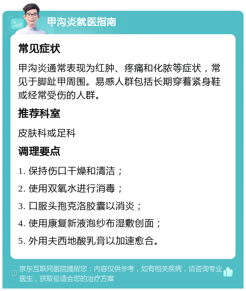 甲沟炎就医指南 常见症状 甲沟炎通常表现为红肿、疼痛和化脓等症状，常见于脚趾甲周围。易感人群包括长期穿着紧身鞋或经常受伤的人群。 推荐科室 皮肤科或足科 调理要点 1. 保持伤口干燥和清洁； 2. 使用双氧水进行消毒； 3. 口服头孢克洛胶囊以消炎； 4. 使用康复新液泡纱布湿敷创面； 5. 外用夫西地酸乳膏以加速愈合。