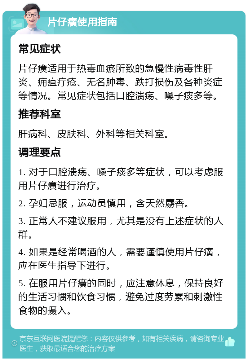 片仔癀使用指南 常见症状 片仔癀适用于热毒血瘀所致的急慢性病毒性肝炎、痈疽疔疮、无名肿毒、跌打损伤及各种炎症等情况。常见症状包括口腔溃疡、嗓子痰多等。 推荐科室 肝病科、皮肤科、外科等相关科室。 调理要点 1. 对于口腔溃疡、嗓子痰多等症状，可以考虑服用片仔癀进行治疗。 2. 孕妇忌服，运动员慎用，含天然麝香。 3. 正常人不建议服用，尤其是没有上述症状的人群。 4. 如果是经常喝酒的人，需要谨慎使用片仔癀，应在医生指导下进行。 5. 在服用片仔癀的同时，应注意休息，保持良好的生活习惯和饮食习惯，避免过度劳累和刺激性食物的摄入。