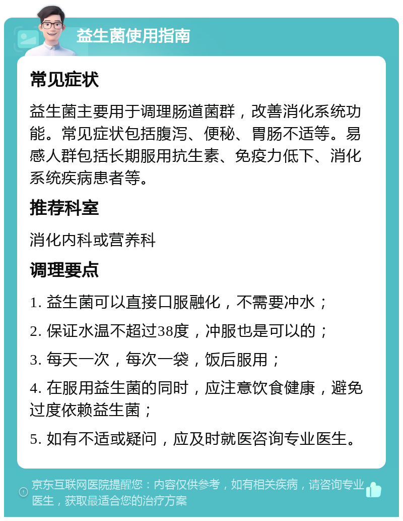 益生菌使用指南 常见症状 益生菌主要用于调理肠道菌群，改善消化系统功能。常见症状包括腹泻、便秘、胃肠不适等。易感人群包括长期服用抗生素、免疫力低下、消化系统疾病患者等。 推荐科室 消化内科或营养科 调理要点 1. 益生菌可以直接口服融化，不需要冲水； 2. 保证水温不超过38度，冲服也是可以的； 3. 每天一次，每次一袋，饭后服用； 4. 在服用益生菌的同时，应注意饮食健康，避免过度依赖益生菌； 5. 如有不适或疑问，应及时就医咨询专业医生。