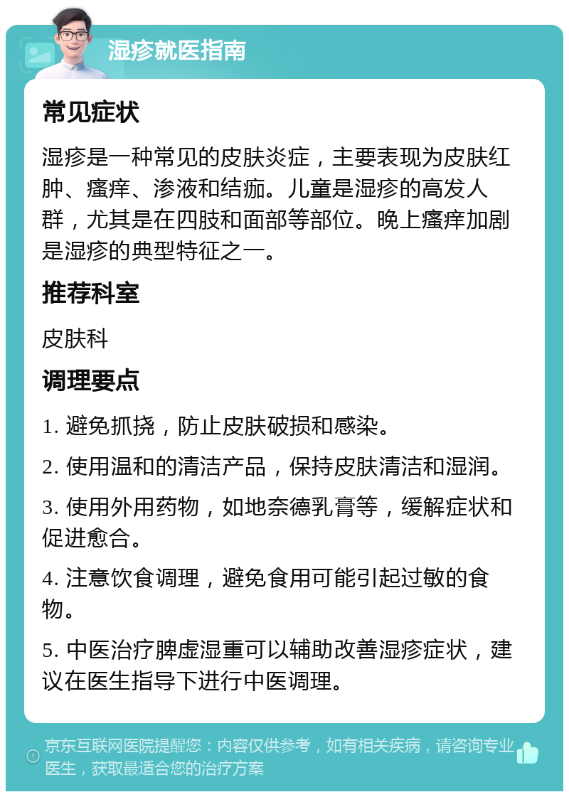 湿疹就医指南 常见症状 湿疹是一种常见的皮肤炎症，主要表现为皮肤红肿、瘙痒、渗液和结痂。儿童是湿疹的高发人群，尤其是在四肢和面部等部位。晚上瘙痒加剧是湿疹的典型特征之一。 推荐科室 皮肤科 调理要点 1. 避免抓挠，防止皮肤破损和感染。 2. 使用温和的清洁产品，保持皮肤清洁和湿润。 3. 使用外用药物，如地奈德乳膏等，缓解症状和促进愈合。 4. 注意饮食调理，避免食用可能引起过敏的食物。 5. 中医治疗脾虚湿重可以辅助改善湿疹症状，建议在医生指导下进行中医调理。