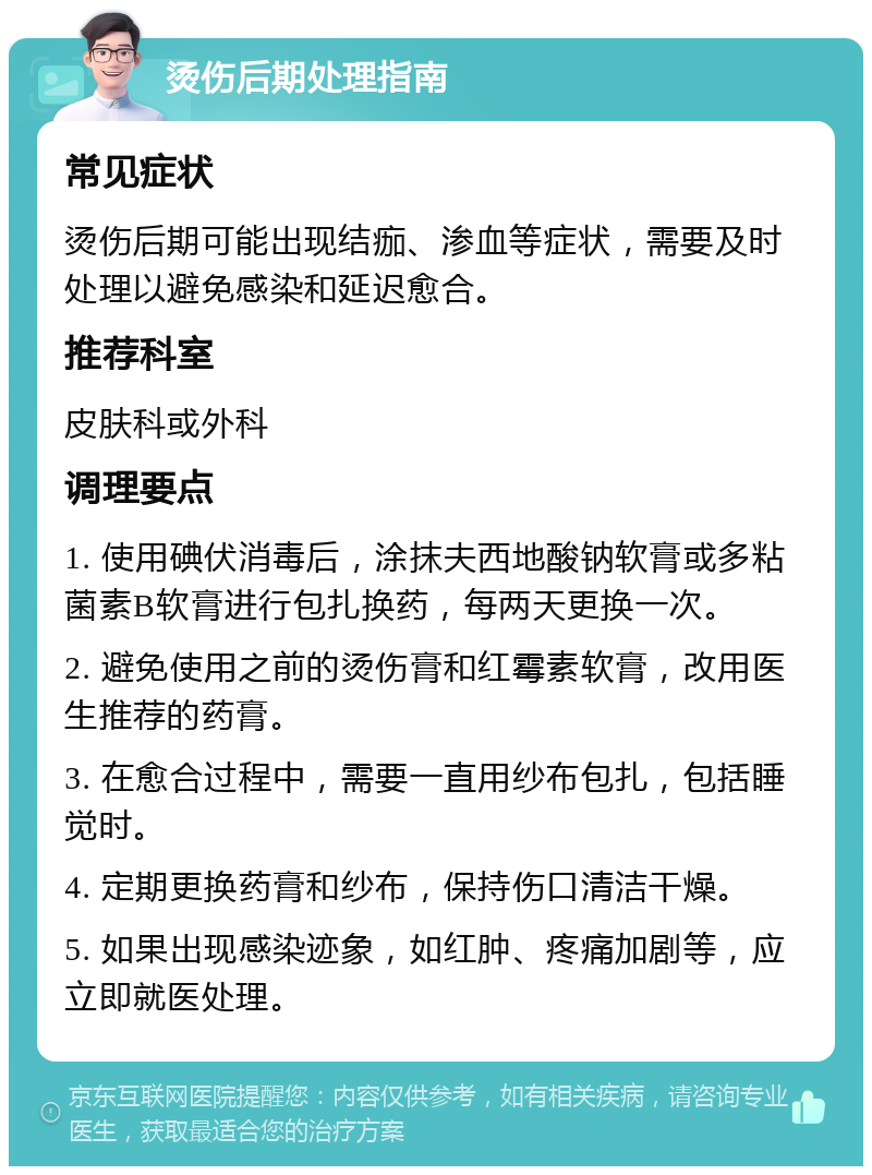 烫伤后期处理指南 常见症状 烫伤后期可能出现结痂、渗血等症状，需要及时处理以避免感染和延迟愈合。 推荐科室 皮肤科或外科 调理要点 1. 使用碘伏消毒后，涂抹夫西地酸钠软膏或多粘菌素B软膏进行包扎换药，每两天更换一次。 2. 避免使用之前的烫伤膏和红霉素软膏，改用医生推荐的药膏。 3. 在愈合过程中，需要一直用纱布包扎，包括睡觉时。 4. 定期更换药膏和纱布，保持伤口清洁干燥。 5. 如果出现感染迹象，如红肿、疼痛加剧等，应立即就医处理。