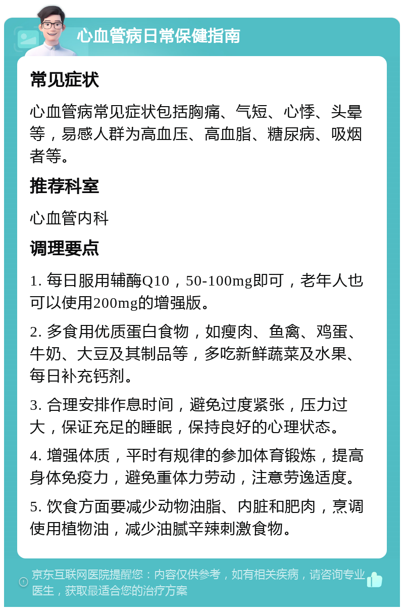 心血管病日常保健指南 常见症状 心血管病常见症状包括胸痛、气短、心悸、头晕等，易感人群为高血压、高血脂、糖尿病、吸烟者等。 推荐科室 心血管内科 调理要点 1. 每日服用辅酶Q10，50-100mg即可，老年人也可以使用200mg的增强版。 2. 多食用优质蛋白食物，如瘦肉、鱼禽、鸡蛋、牛奶、大豆及其制品等，多吃新鲜蔬菜及水果、每日补充钙剂。 3. 合理安排作息时间，避免过度紧张，压力过大，保证充足的睡眠，保持良好的心理状态。 4. 增强体质，平时有规律的参加体育锻炼，提高身体免疫力，避免重体力劳动，注意劳逸适度。 5. 饮食方面要减少动物油脂、内脏和肥肉，烹调使用植物油，减少油腻辛辣刺激食物。