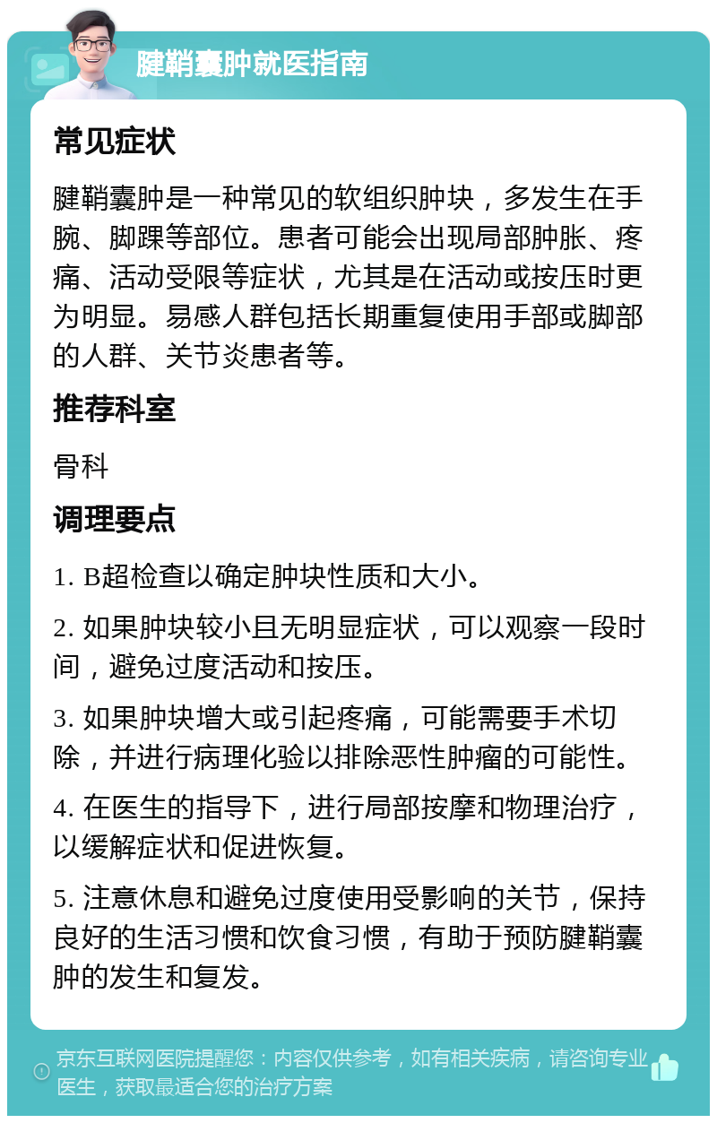 腱鞘囊肿就医指南 常见症状 腱鞘囊肿是一种常见的软组织肿块，多发生在手腕、脚踝等部位。患者可能会出现局部肿胀、疼痛、活动受限等症状，尤其是在活动或按压时更为明显。易感人群包括长期重复使用手部或脚部的人群、关节炎患者等。 推荐科室 骨科 调理要点 1. B超检查以确定肿块性质和大小。 2. 如果肿块较小且无明显症状，可以观察一段时间，避免过度活动和按压。 3. 如果肿块增大或引起疼痛，可能需要手术切除，并进行病理化验以排除恶性肿瘤的可能性。 4. 在医生的指导下，进行局部按摩和物理治疗，以缓解症状和促进恢复。 5. 注意休息和避免过度使用受影响的关节，保持良好的生活习惯和饮食习惯，有助于预防腱鞘囊肿的发生和复发。